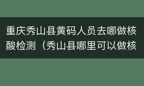 重庆秀山县黄码人员去哪做核酸检测（秀山县哪里可以做核酸检测）