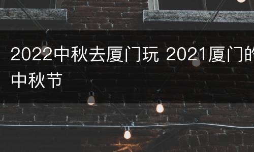 2022中秋去厦门玩 2021厦门的中秋节