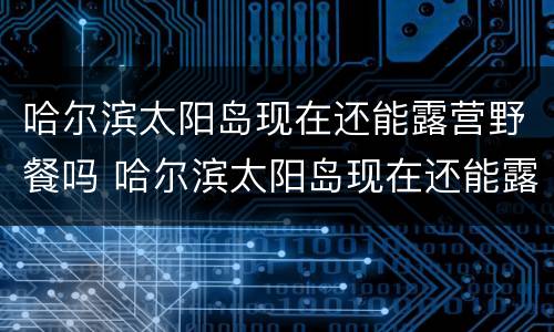 哈尔滨太阳岛现在还能露营野餐吗 哈尔滨太阳岛现在还能露营野餐吗