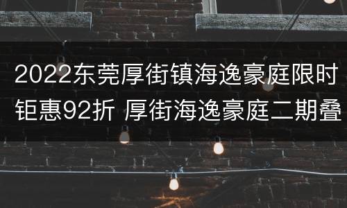 2022东莞厚街镇海逸豪庭限时钜惠92折 厚街海逸豪庭二期叠加别墅二手