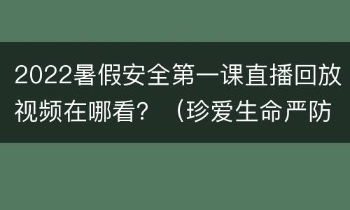 2022暑假安全第一课直播回放视频在哪看？（珍爱生命严防溺水）