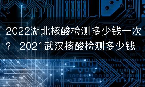 2022湖北核酸检测多少钱一次？ 2021武汉核酸检测多少钱一次