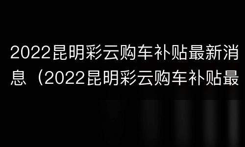2022昆明彩云购车补贴最新消息（2022昆明彩云购车补贴最新消息公布）