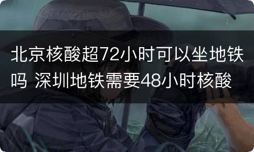 北京核酸超72小时可以坐地铁吗 深圳地铁需要48小时核酸