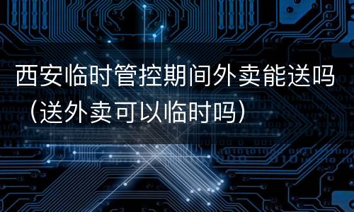 西安临时管控期间外卖能送吗（送外卖可以临时吗）