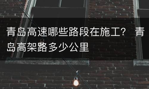 青岛高速哪些路段在施工？ 青岛高架路多少公里