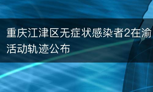 重庆江津区无症状感染者2在渝活动轨迹公布
