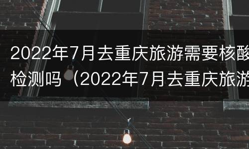 2022年7月去重庆旅游需要核酸检测吗（2022年7月去重庆旅游需要核酸检测吗）