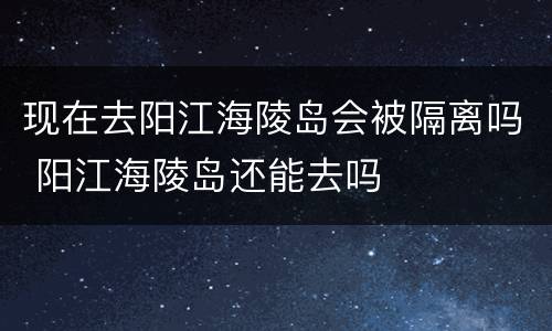 现在去阳江海陵岛会被隔离吗 阳江海陵岛还能去吗