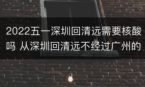 2022五一深圳回清远需要核酸吗 从深圳回清远不经过广州的路线