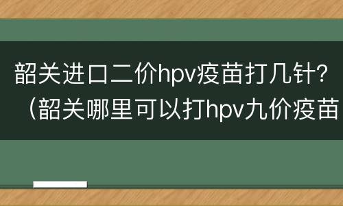 韶关进口二价hpv疫苗打几针？（韶关哪里可以打hpv九价疫苗）