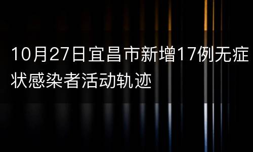 10月27日宜昌市新增17例无症状感染者活动轨迹