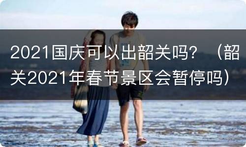 2021国庆可以出韶关吗？（韶关2021年春节景区会暂停吗）