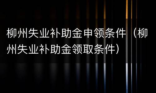 柳州失业补助金申领条件（柳州失业补助金领取条件）