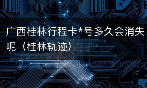 广西桂林行程卡*号多久会消失呢（桂林轨迹）