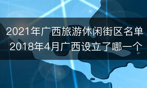 2021年广西旅游休闲街区名单 2018年4月广西设立了哪一个旅游示范区