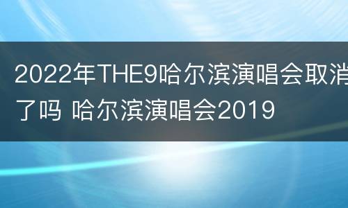 2022年THE9哈尔滨演唱会取消了吗 哈尔滨演唱会2019