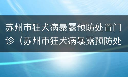 苏州市狂犬病暴露预防处置门诊（苏州市狂犬病暴露预防处置门诊管理办法）