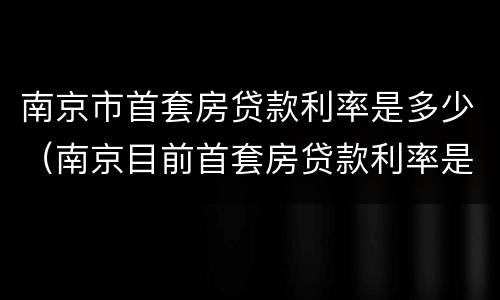 南京市首套房贷款利率是多少（南京目前首套房贷款利率是多少?）