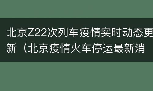 北京Z22次列车疫情实时动态更新（北京疫情火车停运最新消息查询）