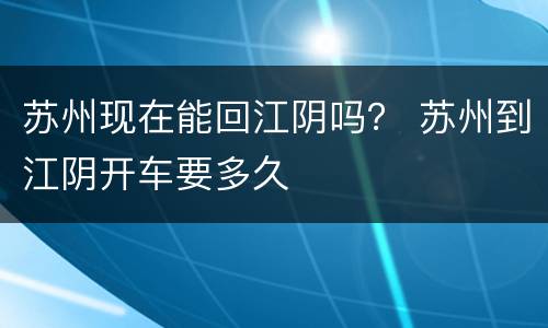苏州现在能回江阴吗？ 苏州到江阴开车要多久