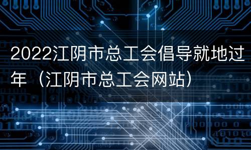 2022江阴市总工会倡导就地过年（江阴市总工会网站）
