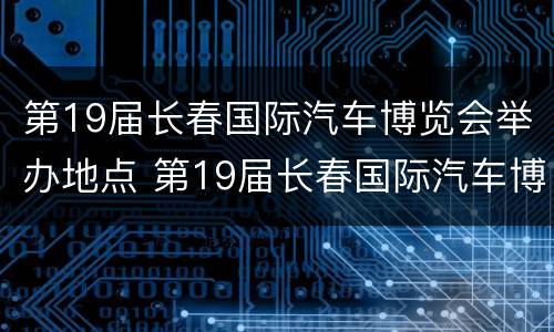 第19届长春国际汽车博览会举办地点 第19届长春国际汽车博览会举办地点在哪