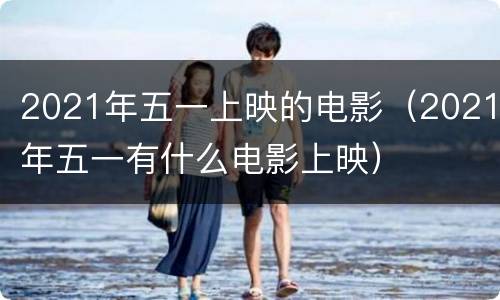 2021年五一上映的电影（2021年五一有什么电影上映）
