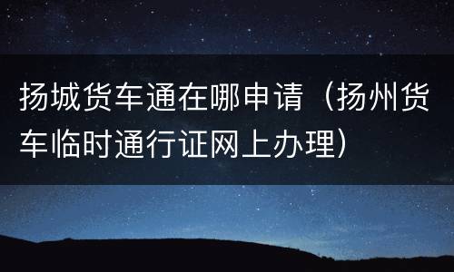 扬城货车通在哪申请（扬州货车临时通行证网上办理）