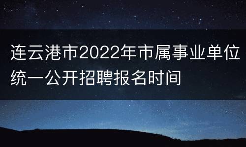 连云港市2022年市属事业单位统一公开招聘报名时间
