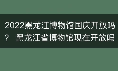 2022黑龙江博物馆国庆开放吗？ 黑龙江省博物馆现在开放吗