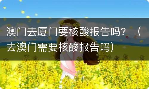 澳门去厦门要核酸报告吗？（去澳门需要核酸报告吗）