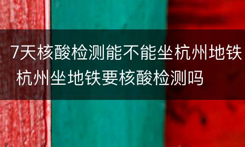 7天核酸检测能不能坐杭州地铁 杭州坐地铁要核酸检测吗