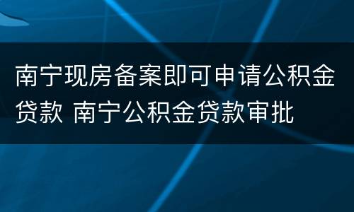 南宁现房备案即可申请公积金贷款 南宁公积金贷款审批