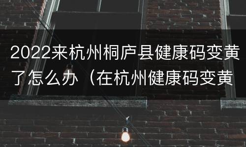 2022来杭州桐庐县健康码变黄了怎么办（在杭州健康码变黄了）