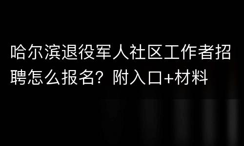 哈尔滨退役军人社区工作者招聘怎么报名？附入口+材料