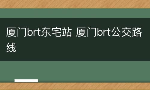 厦门brt东宅站 厦门brt公交路线