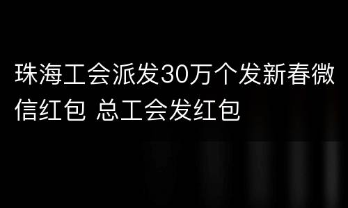 珠海工会派发30万个发新春微信红包 总工会发红包