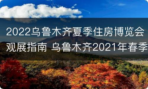 2022乌鲁木齐夏季住房博览会观展指南 乌鲁木齐2021年春季房交会