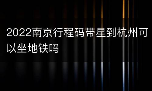 2022南京行程码带星到杭州可以坐地铁吗