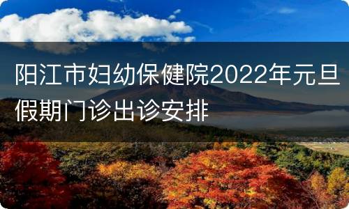 阳江市妇幼保健院2022年元旦假期门诊出诊安排