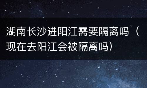 湖南长沙进阳江需要隔离吗（现在去阳江会被隔离吗）