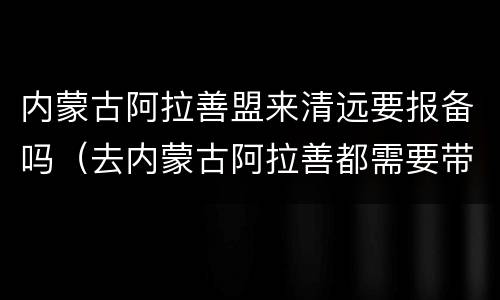 内蒙古阿拉善盟来清远要报备吗（去内蒙古阿拉善都需要带什么）