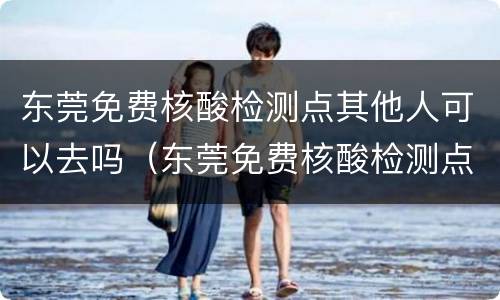 东莞免费核酸检测点其他人可以去吗（东莞免费核酸检测点其他人可以去吗现在）