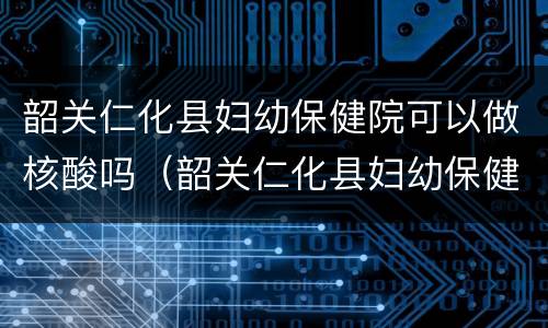 韶关仁化县妇幼保健院可以做核酸吗（韶关仁化县妇幼保健院可以做核酸吗今天）