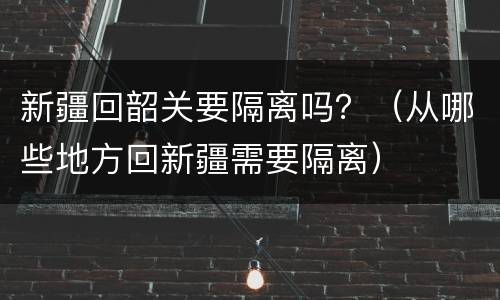 新疆回韶关要隔离吗？（从哪些地方回新疆需要隔离）