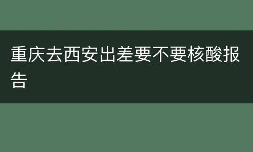 重庆去西安出差要不要核酸报告