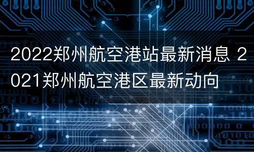 2022郑州航空港站最新消息 2021郑州航空港区最新动向