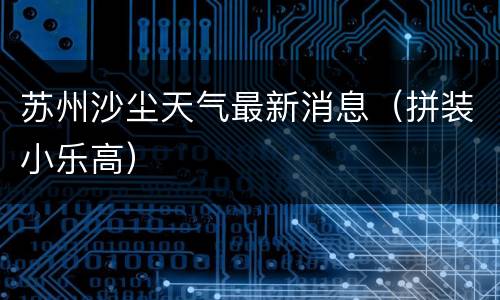 苏州沙尘天气最新消息（拼装小乐高）