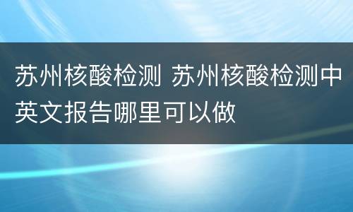 苏州核酸检测 苏州核酸检测中英文报告哪里可以做